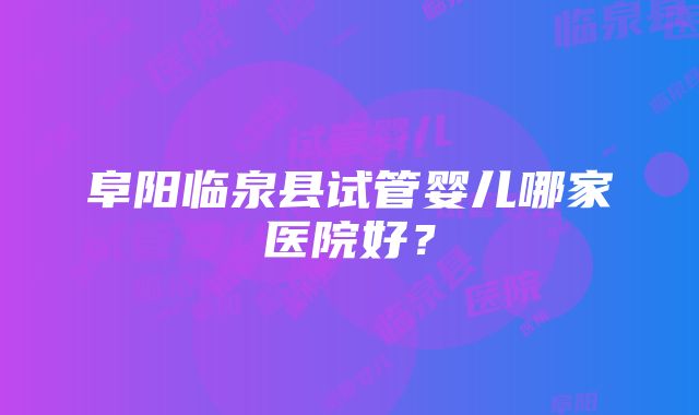 阜阳临泉县试管婴儿哪家医院好？