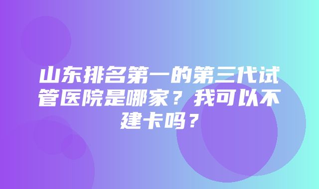 山东排名第一的第三代试管医院是哪家？我可以不建卡吗？