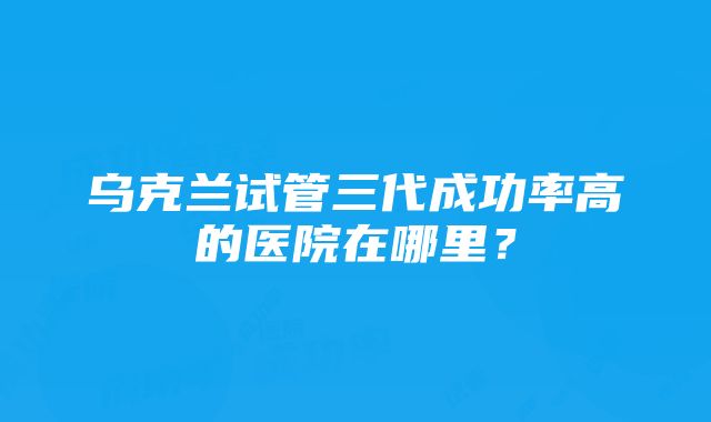 乌克兰试管三代成功率高的医院在哪里？