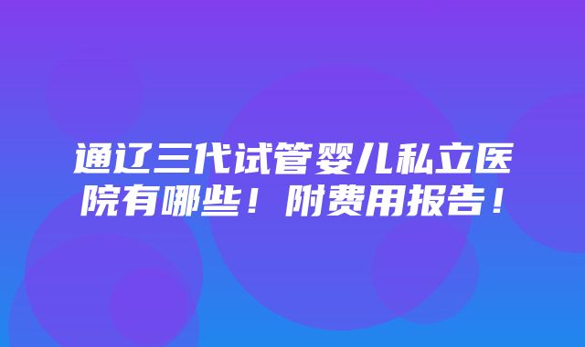 通辽三代试管婴儿私立医院有哪些！附费用报告！