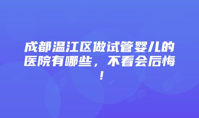 成都温江区做试管婴儿的医院有哪些，不看会后悔！