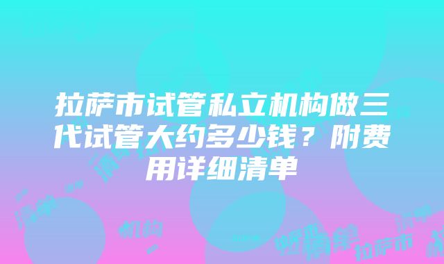 拉萨市试管私立机构做三代试管大约多少钱？附费用详细清单