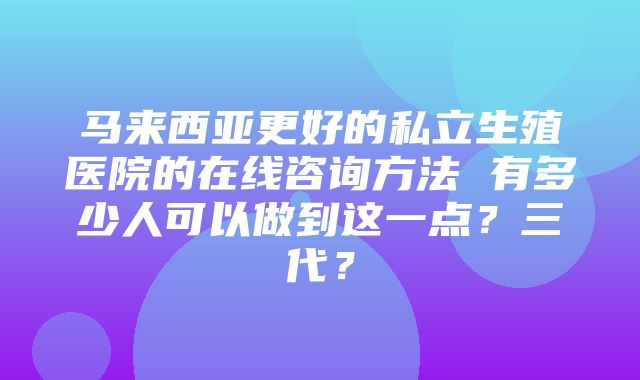 马来西亚更好的私立生殖医院的在线咨询方法 有多少人可以做到这一点？三代？