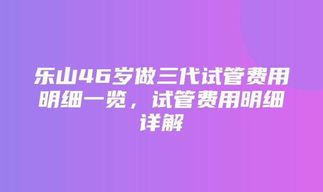 乐山46岁做三代试管费用明细一览，试管费用明细详解