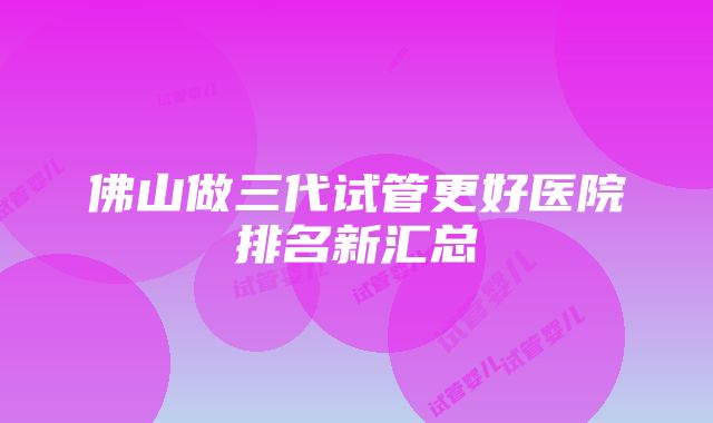 佛山做三代试管更好医院排名新汇总