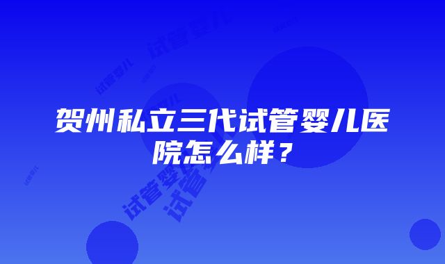 贺州私立三代试管婴儿医院怎么样？