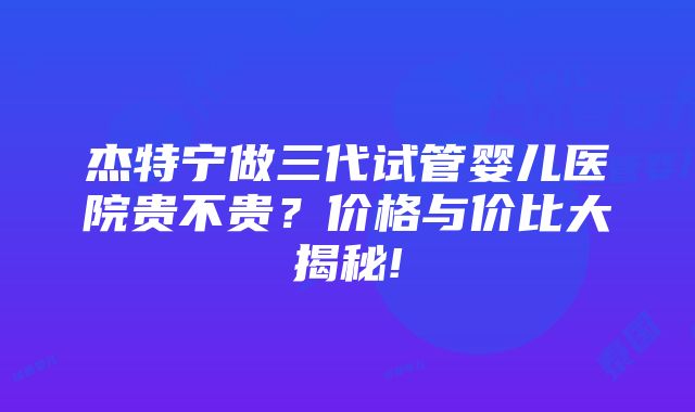 杰特宁做三代试管婴儿医院贵不贵？价格与价比大揭秘!