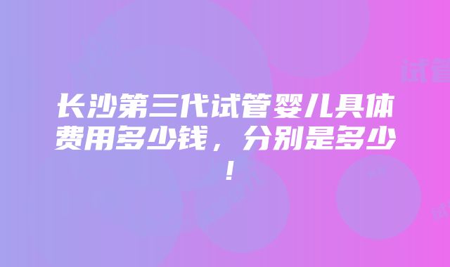 长沙第三代试管婴儿具体费用多少钱，分别是多少！