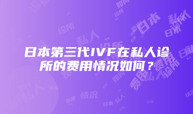 日本第三代IVF在私人诊所的费用情况如何？