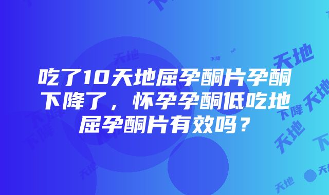 吃了10天地屈孕酮片孕酮下降了，怀孕孕酮低吃地屈孕酮片有效吗？