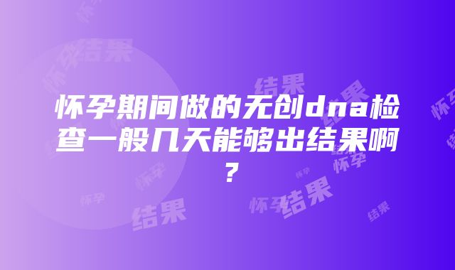 怀孕期间做的无创dna检查一般几天能够出结果啊？