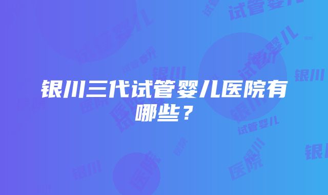 银川三代试管婴儿医院有哪些？