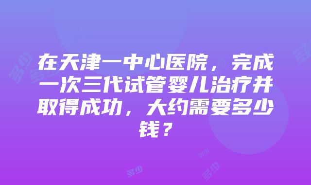 在天津一中心医院，完成一次三代试管婴儿治疗并取得成功，大约需要多少钱？