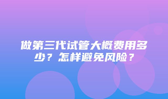 做第三代试管大概费用多少？怎样避免风险？