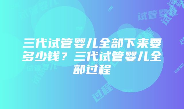 三代试管婴儿全部下来要多少钱？三代试管婴儿全部过程