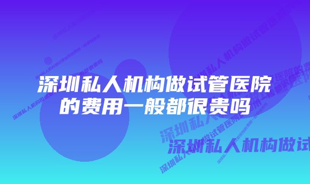 深圳私人机构做试管医院的费用一般都很贵吗