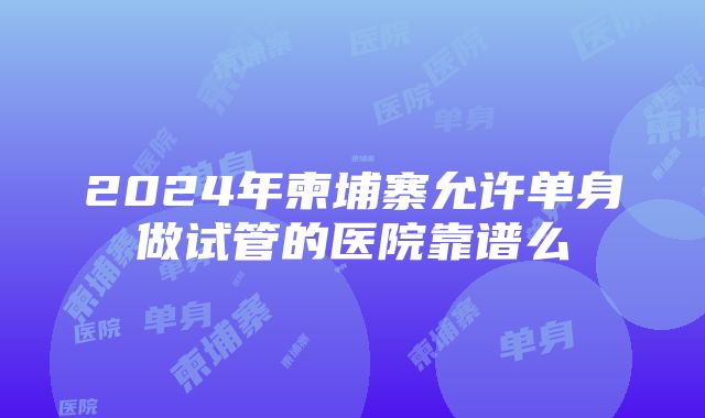 2024年柬埔寨允许单身做试管的医院靠谱么