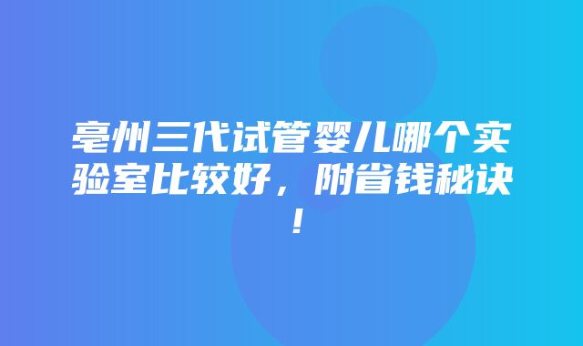 亳州三代试管婴儿哪个实验室比较好，附省钱秘诀！