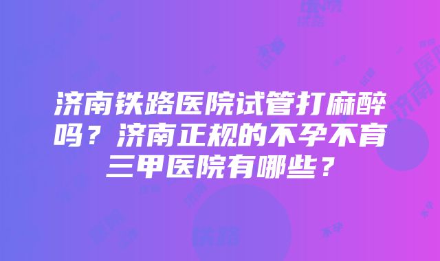 济南铁路医院试管打麻醉吗？济南正规的不孕不育三甲医院有哪些？