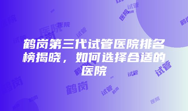 鹤岗第三代试管医院排名榜揭晓，如何选择合适的医院