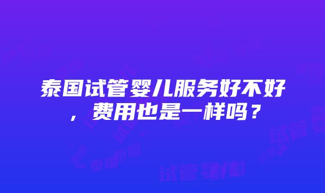 泰国试管婴儿服务好不好，费用也是一样吗？