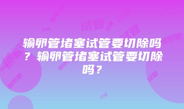 输卵管堵塞试管要切除吗？输卵管堵塞试管要切除吗？