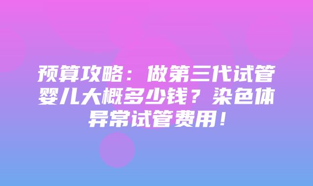 预算攻略：做第三代试管婴儿大概多少钱？染色体异常试管费用！