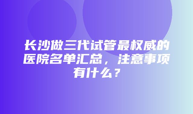 长沙做三代试管最权威的医院名单汇总，注意事项有什么？