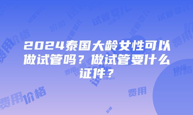 2024泰国大龄女性可以做试管吗？做试管要什么证件？