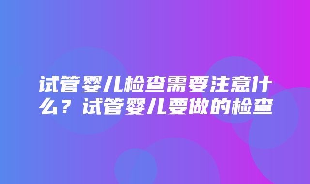 试管婴儿检查需要注意什么？试管婴儿要做的检查