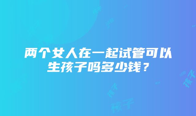 两个女人在一起试管可以生孩子吗多少钱？