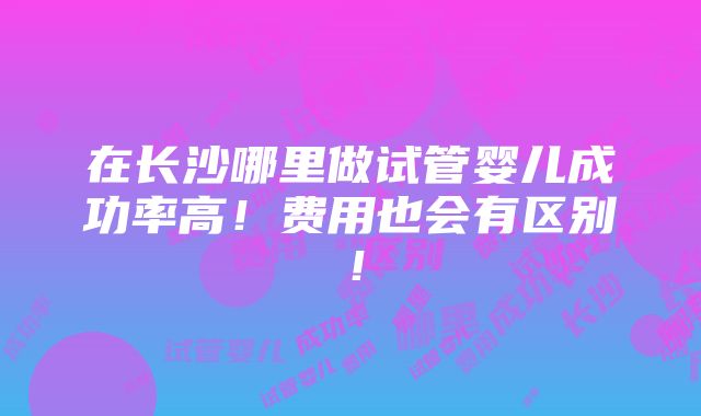 在长沙哪里做试管婴儿成功率高！费用也会有区别！