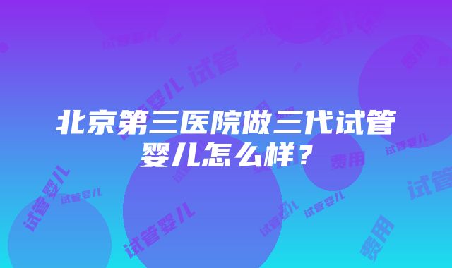 北京第三医院做三代试管婴儿怎么样？