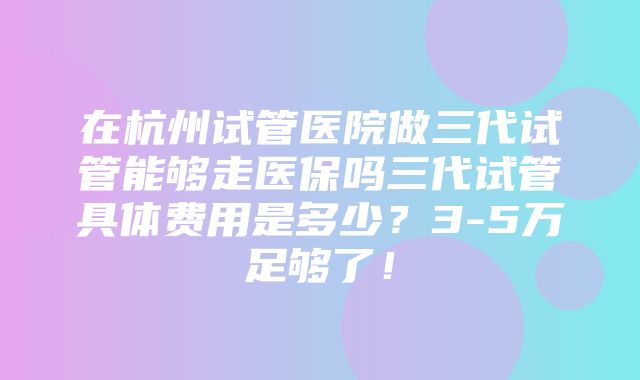 在杭州试管医院做三代试管能够走医保吗三代试管具体费用是多少？3-5万足够了！