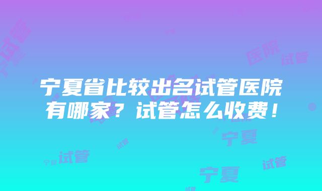 宁夏省比较出名试管医院有哪家？试管怎么收费！