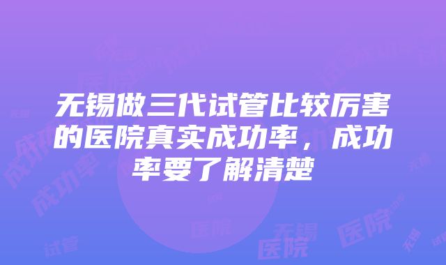 无锡做三代试管比较厉害的医院真实成功率，成功率要了解清楚