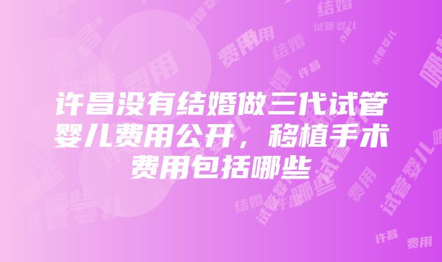 许昌没有结婚做三代试管婴儿费用公开，移植手术费用包括哪些