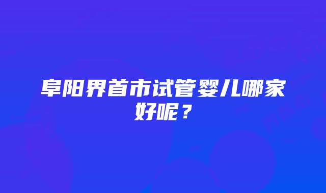 阜阳界首市试管婴儿哪家好呢？