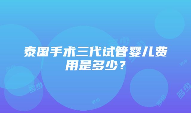 泰国手术三代试管婴儿费用是多少？