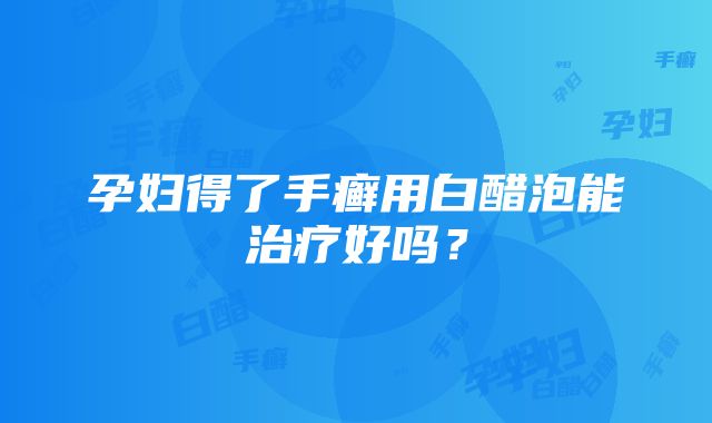 孕妇得了手癣用白醋泡能治疗好吗？