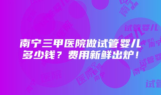 南宁三甲医院做试管婴儿多少钱？费用新鲜出炉！