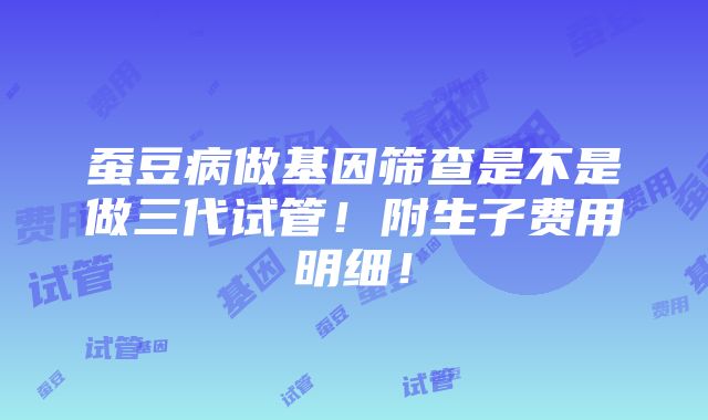 蚕豆病做基因筛查是不是做三代试管！附生子费用明细！