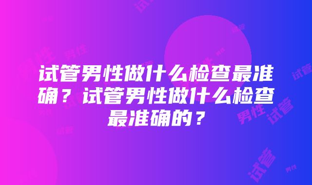 试管男性做什么检查最准确？试管男性做什么检查最准确的？