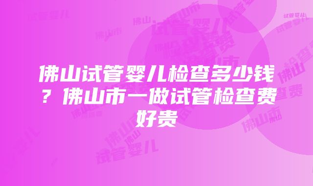 佛山试管婴儿检查多少钱？佛山市一做试管检查费好贵