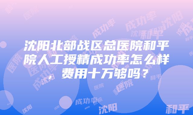 沈阳北部战区总医院和平院人工授精成功率怎么样，费用十万够吗？