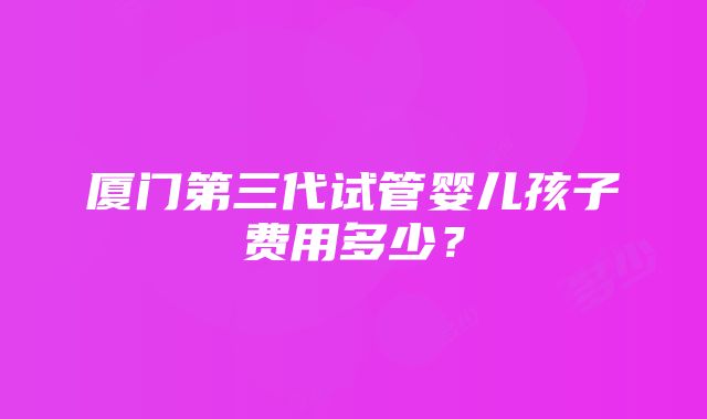 厦门第三代试管婴儿孩子费用多少？