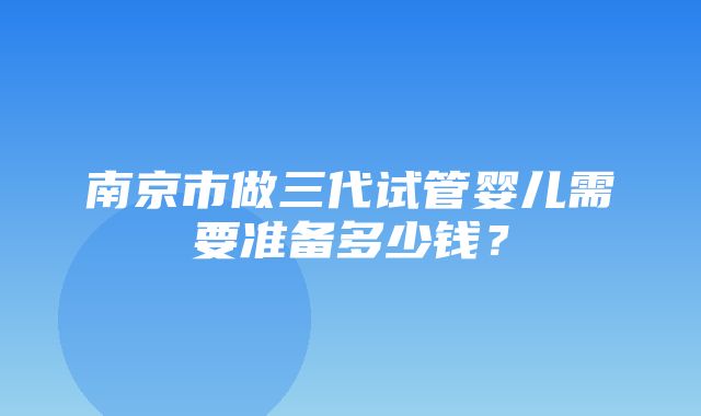 南京市做三代试管婴儿需要准备多少钱？