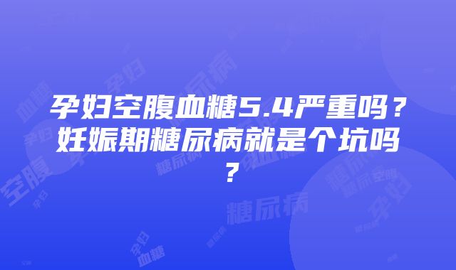 孕妇空腹血糖5.4严重吗？妊娠期糖尿病就是个坑吗？