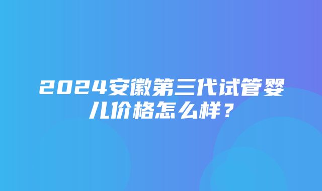 2024安徽第三代试管婴儿价格怎么样？