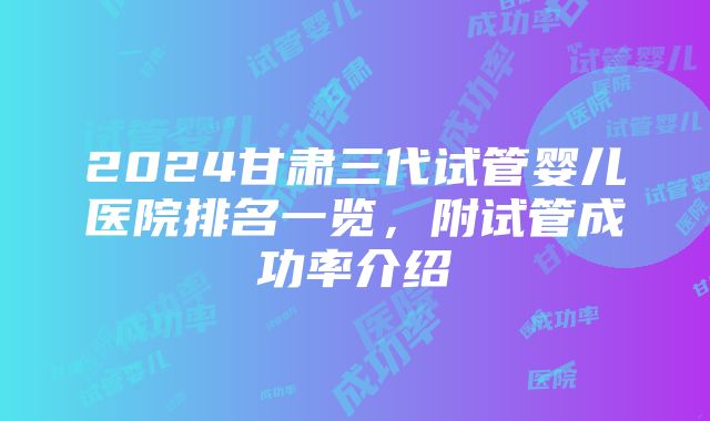 2024甘肃三代试管婴儿医院排名一览，附试管成功率介绍